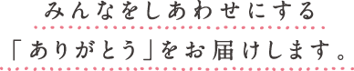 みんなをしあわせにする「ありがとう」をお届けします。